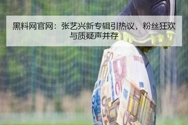 黑料网官网：张艺兴新专辑引热议，粉丝狂欢与质疑声并存